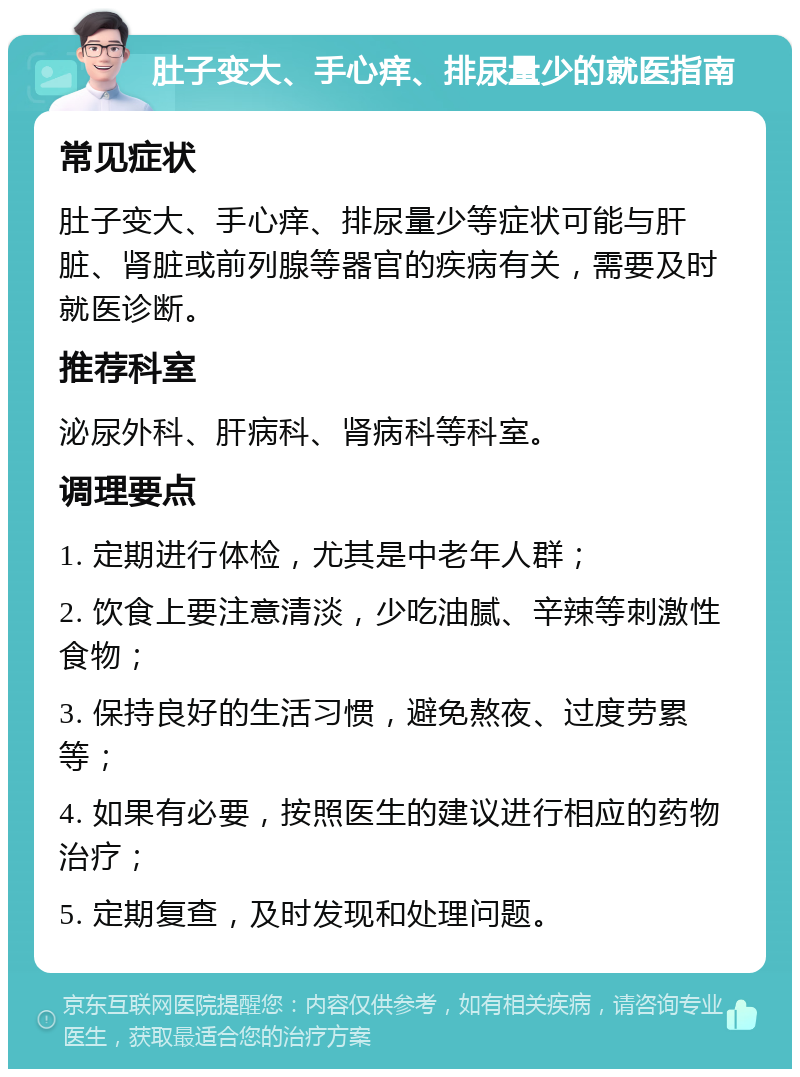 肚子变大、手心痒、排尿量少的就医指南 常见症状 肚子变大、手心痒、排尿量少等症状可能与肝脏、肾脏或前列腺等器官的疾病有关，需要及时就医诊断。 推荐科室 泌尿外科、肝病科、肾病科等科室。 调理要点 1. 定期进行体检，尤其是中老年人群； 2. 饮食上要注意清淡，少吃油腻、辛辣等刺激性食物； 3. 保持良好的生活习惯，避免熬夜、过度劳累等； 4. 如果有必要，按照医生的建议进行相应的药物治疗； 5. 定期复查，及时发现和处理问题。