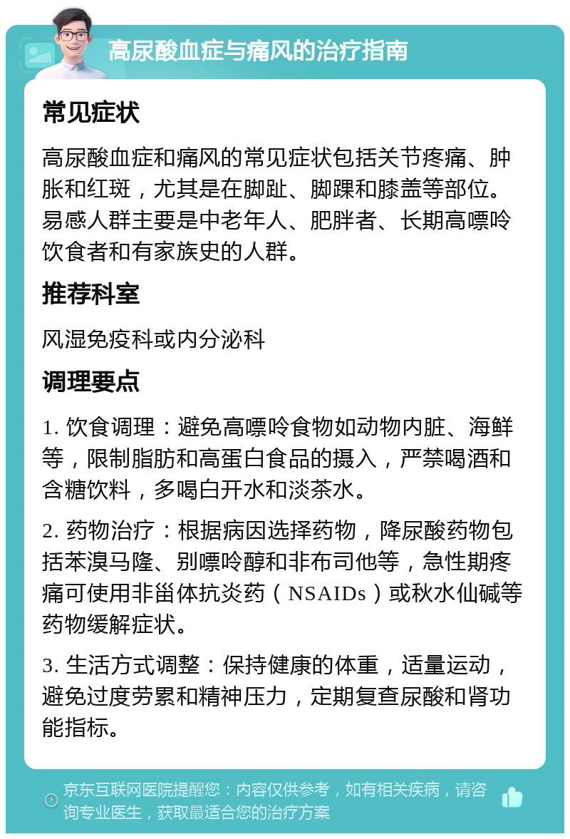 高尿酸血症与痛风的治疗指南 常见症状 高尿酸血症和痛风的常见症状包括关节疼痛、肿胀和红斑，尤其是在脚趾、脚踝和膝盖等部位。易感人群主要是中老年人、肥胖者、长期高嘌呤饮食者和有家族史的人群。 推荐科室 风湿免疫科或内分泌科 调理要点 1. 饮食调理：避免高嘌呤食物如动物内脏、海鲜等，限制脂肪和高蛋白食品的摄入，严禁喝酒和含糖饮料，多喝白开水和淡茶水。 2. 药物治疗：根据病因选择药物，降尿酸药物包括苯溴马隆、别嘌呤醇和非布司他等，急性期疼痛可使用非甾体抗炎药（NSAIDs）或秋水仙碱等药物缓解症状。 3. 生活方式调整：保持健康的体重，适量运动，避免过度劳累和精神压力，定期复查尿酸和肾功能指标。