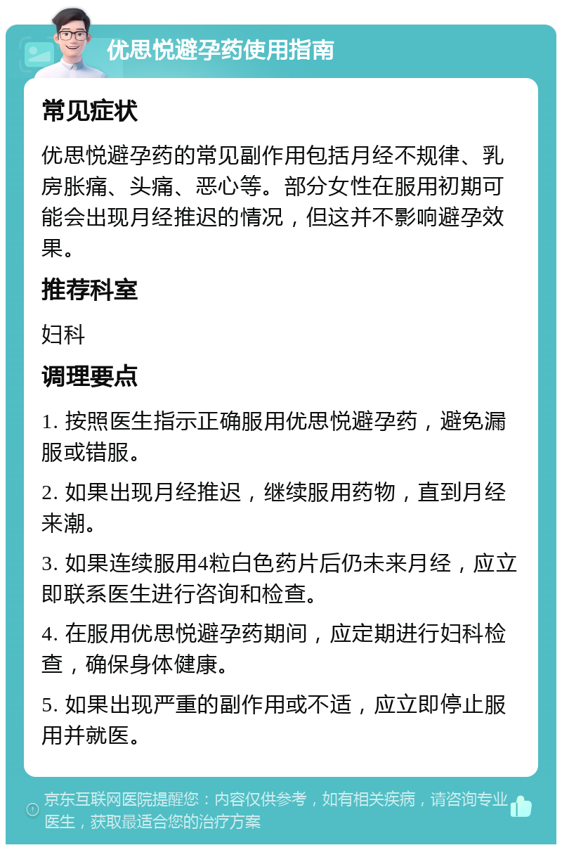 优思悦避孕药使用指南 常见症状 优思悦避孕药的常见副作用包括月经不规律、乳房胀痛、头痛、恶心等。部分女性在服用初期可能会出现月经推迟的情况，但这并不影响避孕效果。 推荐科室 妇科 调理要点 1. 按照医生指示正确服用优思悦避孕药，避免漏服或错服。 2. 如果出现月经推迟，继续服用药物，直到月经来潮。 3. 如果连续服用4粒白色药片后仍未来月经，应立即联系医生进行咨询和检查。 4. 在服用优思悦避孕药期间，应定期进行妇科检查，确保身体健康。 5. 如果出现严重的副作用或不适，应立即停止服用并就医。