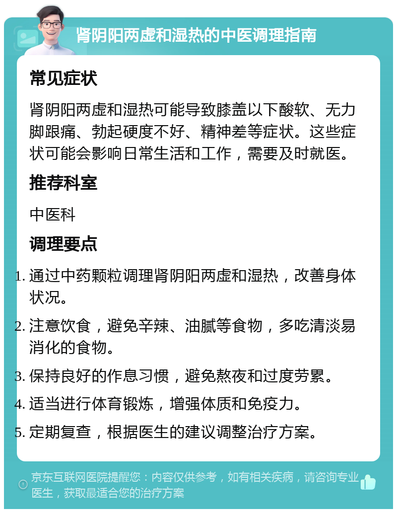 肾阴阳两虚和湿热的中医调理指南 常见症状 肾阴阳两虚和湿热可能导致膝盖以下酸软、无力脚跟痛、勃起硬度不好、精神差等症状。这些症状可能会影响日常生活和工作，需要及时就医。 推荐科室 中医科 调理要点 通过中药颗粒调理肾阴阳两虚和湿热，改善身体状况。 注意饮食，避免辛辣、油腻等食物，多吃清淡易消化的食物。 保持良好的作息习惯，避免熬夜和过度劳累。 适当进行体育锻炼，增强体质和免疫力。 定期复查，根据医生的建议调整治疗方案。