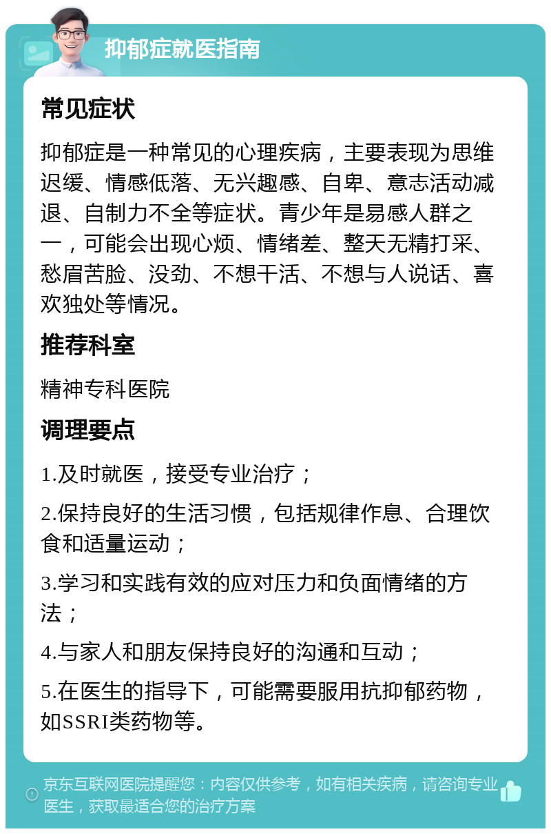 抑郁症就医指南 常见症状 抑郁症是一种常见的心理疾病，主要表现为思维迟缓、情感低落、无兴趣感、自卑、意志活动减退、自制力不全等症状。青少年是易感人群之一，可能会出现心烦、情绪差、整天无精打采、愁眉苦脸、没劲、不想干活、不想与人说话、喜欢独处等情况。 推荐科室 精神专科医院 调理要点 1.及时就医，接受专业治疗； 2.保持良好的生活习惯，包括规律作息、合理饮食和适量运动； 3.学习和实践有效的应对压力和负面情绪的方法； 4.与家人和朋友保持良好的沟通和互动； 5.在医生的指导下，可能需要服用抗抑郁药物，如SSRI类药物等。