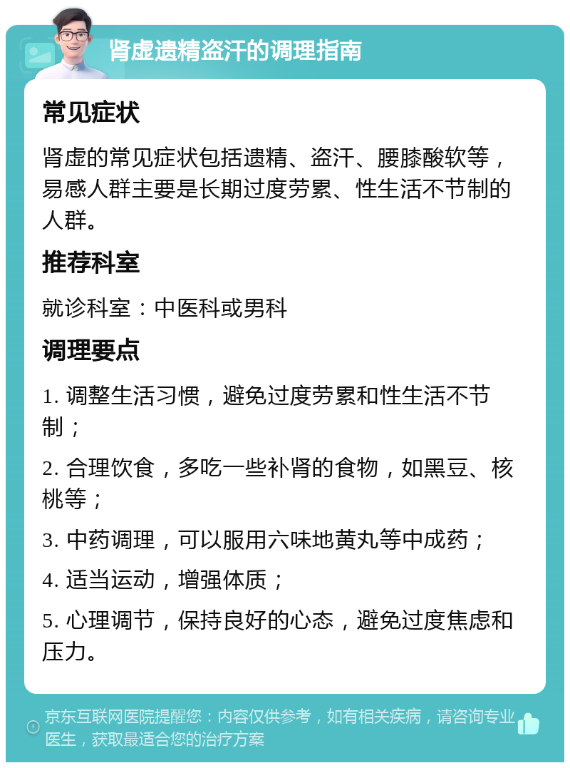 肾虚遗精盗汗的调理指南 常见症状 肾虚的常见症状包括遗精、盗汗、腰膝酸软等，易感人群主要是长期过度劳累、性生活不节制的人群。 推荐科室 就诊科室：中医科或男科 调理要点 1. 调整生活习惯，避免过度劳累和性生活不节制； 2. 合理饮食，多吃一些补肾的食物，如黑豆、核桃等； 3. 中药调理，可以服用六味地黄丸等中成药； 4. 适当运动，增强体质； 5. 心理调节，保持良好的心态，避免过度焦虑和压力。