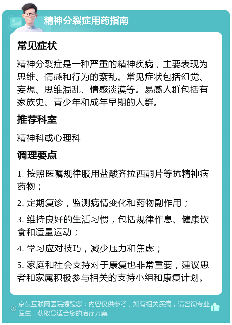 精神分裂症用药指南 常见症状 精神分裂症是一种严重的精神疾病，主要表现为思维、情感和行为的紊乱。常见症状包括幻觉、妄想、思维混乱、情感淡漠等。易感人群包括有家族史、青少年和成年早期的人群。 推荐科室 精神科或心理科 调理要点 1. 按照医嘱规律服用盐酸齐拉西酮片等抗精神病药物； 2. 定期复诊，监测病情变化和药物副作用； 3. 维持良好的生活习惯，包括规律作息、健康饮食和适量运动； 4. 学习应对技巧，减少压力和焦虑； 5. 家庭和社会支持对于康复也非常重要，建议患者和家属积极参与相关的支持小组和康复计划。