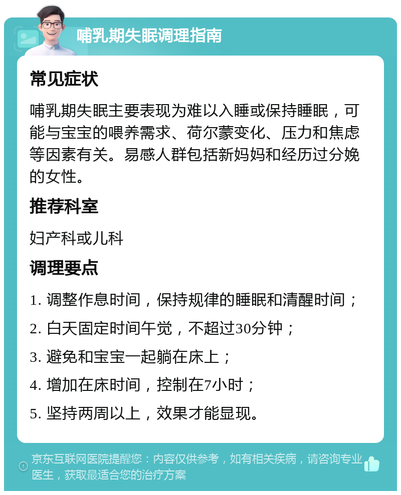 哺乳期失眠调理指南 常见症状 哺乳期失眠主要表现为难以入睡或保持睡眠，可能与宝宝的喂养需求、荷尔蒙变化、压力和焦虑等因素有关。易感人群包括新妈妈和经历过分娩的女性。 推荐科室 妇产科或儿科 调理要点 1. 调整作息时间，保持规律的睡眠和清醒时间； 2. 白天固定时间午觉，不超过30分钟； 3. 避免和宝宝一起躺在床上； 4. 增加在床时间，控制在7小时； 5. 坚持两周以上，效果才能显现。