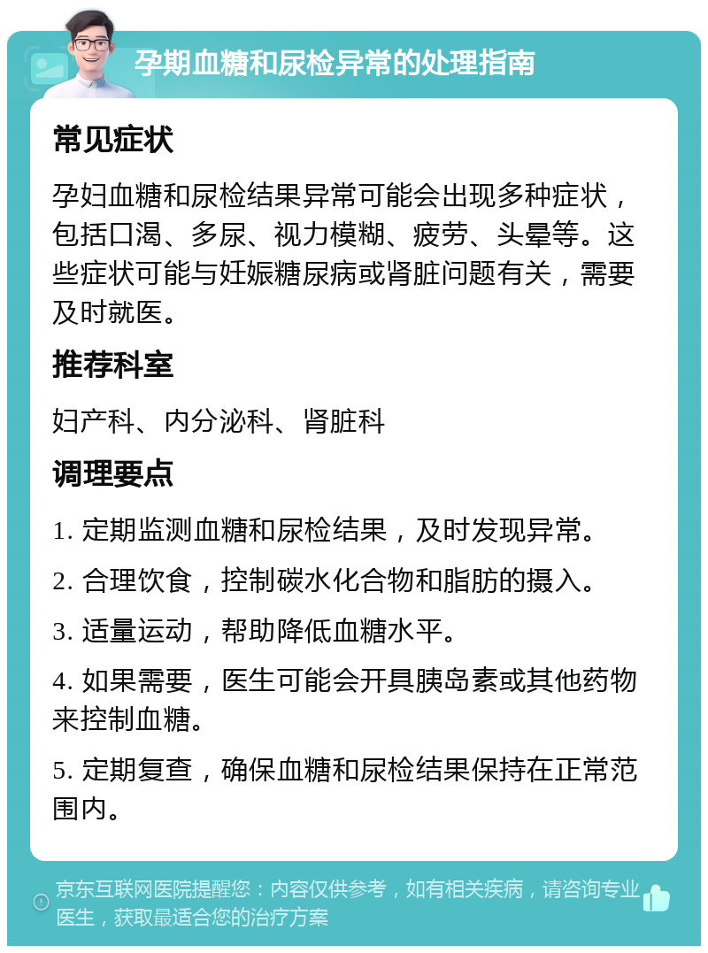 孕期血糖和尿检异常的处理指南 常见症状 孕妇血糖和尿检结果异常可能会出现多种症状，包括口渴、多尿、视力模糊、疲劳、头晕等。这些症状可能与妊娠糖尿病或肾脏问题有关，需要及时就医。 推荐科室 妇产科、内分泌科、肾脏科 调理要点 1. 定期监测血糖和尿检结果，及时发现异常。 2. 合理饮食，控制碳水化合物和脂肪的摄入。 3. 适量运动，帮助降低血糖水平。 4. 如果需要，医生可能会开具胰岛素或其他药物来控制血糖。 5. 定期复查，确保血糖和尿检结果保持在正常范围内。