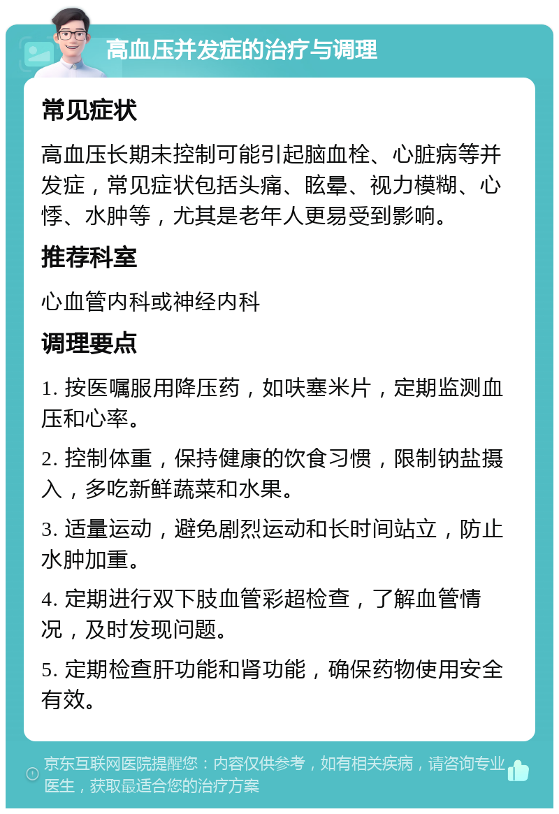 高血压并发症的治疗与调理 常见症状 高血压长期未控制可能引起脑血栓、心脏病等并发症，常见症状包括头痛、眩晕、视力模糊、心悸、水肿等，尤其是老年人更易受到影响。 推荐科室 心血管内科或神经内科 调理要点 1. 按医嘱服用降压药，如呋塞米片，定期监测血压和心率。 2. 控制体重，保持健康的饮食习惯，限制钠盐摄入，多吃新鲜蔬菜和水果。 3. 适量运动，避免剧烈运动和长时间站立，防止水肿加重。 4. 定期进行双下肢血管彩超检查，了解血管情况，及时发现问题。 5. 定期检查肝功能和肾功能，确保药物使用安全有效。