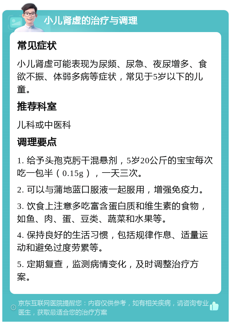 小儿肾虚的治疗与调理 常见症状 小儿肾虚可能表现为尿频、尿急、夜尿增多、食欲不振、体弱多病等症状，常见于5岁以下的儿童。 推荐科室 儿科或中医科 调理要点 1. 给予头孢克肟干混悬剂，5岁20公斤的宝宝每次吃一包半（0.15g），一天三次。 2. 可以与蒲地蓝口服液一起服用，增强免疫力。 3. 饮食上注意多吃富含蛋白质和维生素的食物，如鱼、肉、蛋、豆类、蔬菜和水果等。 4. 保持良好的生活习惯，包括规律作息、适量运动和避免过度劳累等。 5. 定期复查，监测病情变化，及时调整治疗方案。