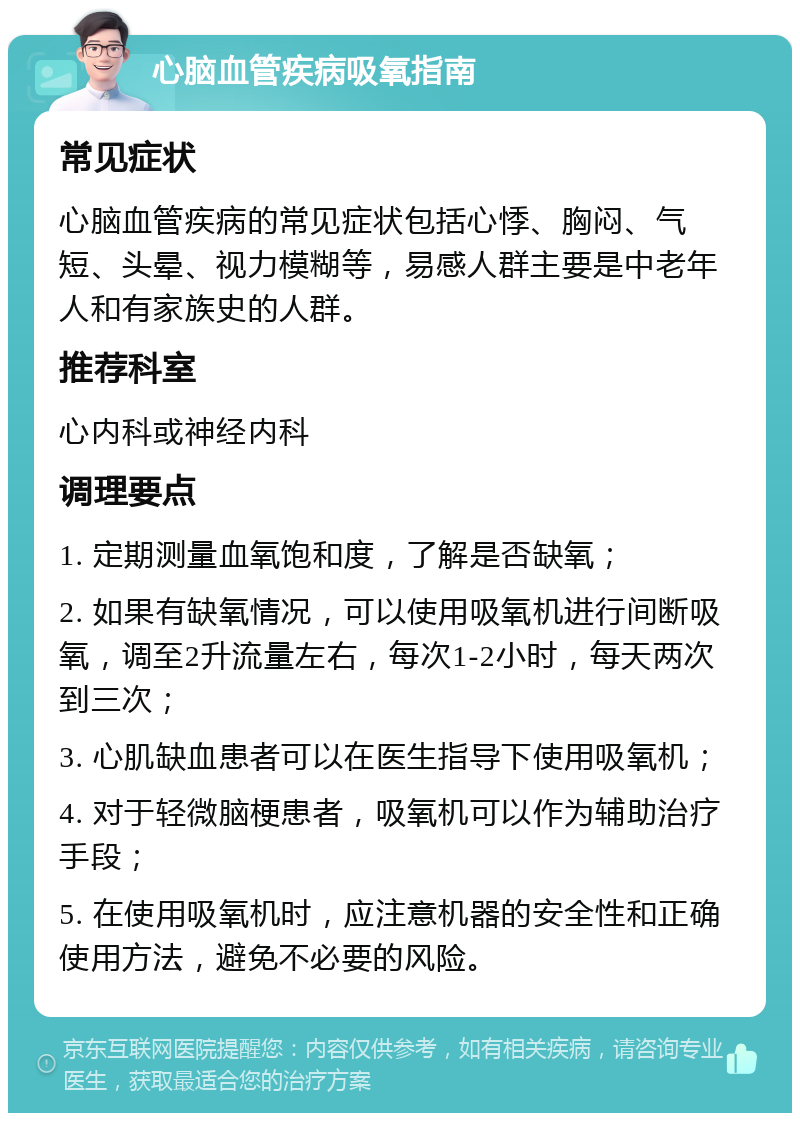 心脑血管疾病吸氧指南 常见症状 心脑血管疾病的常见症状包括心悸、胸闷、气短、头晕、视力模糊等，易感人群主要是中老年人和有家族史的人群。 推荐科室 心内科或神经内科 调理要点 1. 定期测量血氧饱和度，了解是否缺氧； 2. 如果有缺氧情况，可以使用吸氧机进行间断吸氧，调至2升流量左右，每次1-2小时，每天两次到三次； 3. 心肌缺血患者可以在医生指导下使用吸氧机； 4. 对于轻微脑梗患者，吸氧机可以作为辅助治疗手段； 5. 在使用吸氧机时，应注意机器的安全性和正确使用方法，避免不必要的风险。