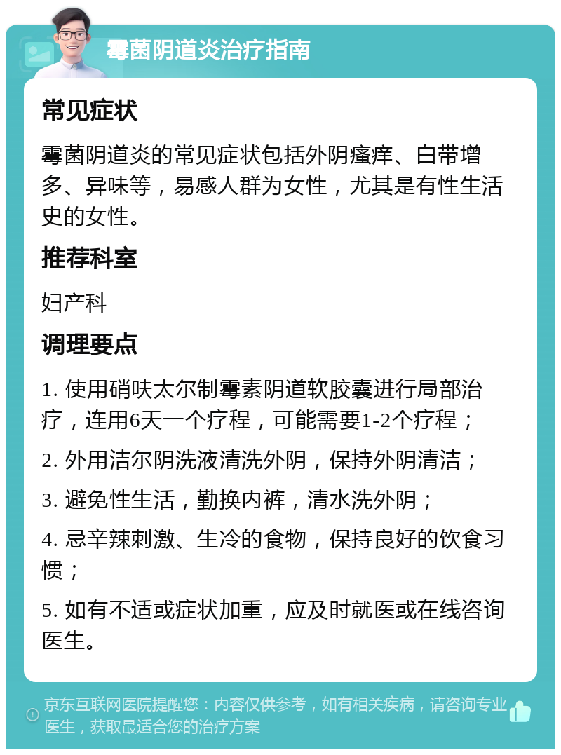 霉菌阴道炎治疗指南 常见症状 霉菌阴道炎的常见症状包括外阴瘙痒、白带增多、异味等，易感人群为女性，尤其是有性生活史的女性。 推荐科室 妇产科 调理要点 1. 使用硝呋太尔制霉素阴道软胶囊进行局部治疗，连用6天一个疗程，可能需要1-2个疗程； 2. 外用洁尔阴洗液清洗外阴，保持外阴清洁； 3. 避免性生活，勤换内裤，清水洗外阴； 4. 忌辛辣刺激、生冷的食物，保持良好的饮食习惯； 5. 如有不适或症状加重，应及时就医或在线咨询医生。