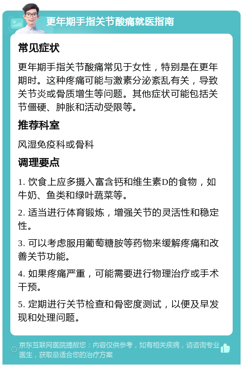 更年期手指关节酸痛就医指南 常见症状 更年期手指关节酸痛常见于女性，特别是在更年期时。这种疼痛可能与激素分泌紊乱有关，导致关节炎或骨质增生等问题。其他症状可能包括关节僵硬、肿胀和活动受限等。 推荐科室 风湿免疫科或骨科 调理要点 1. 饮食上应多摄入富含钙和维生素D的食物，如牛奶、鱼类和绿叶蔬菜等。 2. 适当进行体育锻炼，增强关节的灵活性和稳定性。 3. 可以考虑服用葡萄糖胺等药物来缓解疼痛和改善关节功能。 4. 如果疼痛严重，可能需要进行物理治疗或手术干预。 5. 定期进行关节检查和骨密度测试，以便及早发现和处理问题。