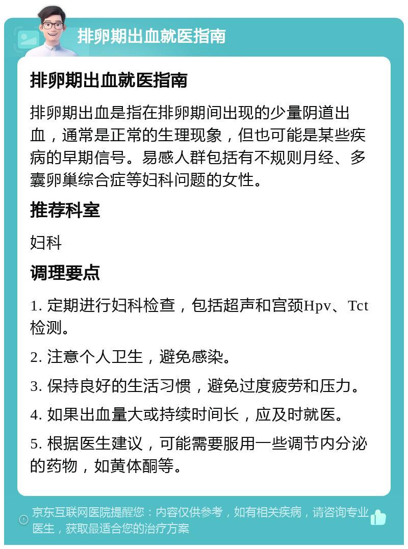 排卵期出血就医指南 排卵期出血就医指南 排卵期出血是指在排卵期间出现的少量阴道出血，通常是正常的生理现象，但也可能是某些疾病的早期信号。易感人群包括有不规则月经、多囊卵巢综合症等妇科问题的女性。 推荐科室 妇科 调理要点 1. 定期进行妇科检查，包括超声和宫颈Hpv、Tct检测。 2. 注意个人卫生，避免感染。 3. 保持良好的生活习惯，避免过度疲劳和压力。 4. 如果出血量大或持续时间长，应及时就医。 5. 根据医生建议，可能需要服用一些调节内分泌的药物，如黄体酮等。