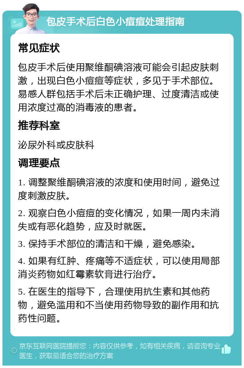 包皮手术后白色小痘痘处理指南 常见症状 包皮手术后使用聚维酮碘溶液可能会引起皮肤刺激，出现白色小痘痘等症状，多见于手术部位。易感人群包括手术后未正确护理、过度清洁或使用浓度过高的消毒液的患者。 推荐科室 泌尿外科或皮肤科 调理要点 1. 调整聚维酮碘溶液的浓度和使用时间，避免过度刺激皮肤。 2. 观察白色小痘痘的变化情况，如果一周内未消失或有恶化趋势，应及时就医。 3. 保持手术部位的清洁和干燥，避免感染。 4. 如果有红肿、疼痛等不适症状，可以使用局部消炎药物如红霉素软膏进行治疗。 5. 在医生的指导下，合理使用抗生素和其他药物，避免滥用和不当使用药物导致的副作用和抗药性问题。