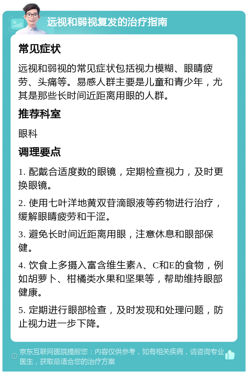 远视和弱视复发的治疗指南 常见症状 远视和弱视的常见症状包括视力模糊、眼睛疲劳、头痛等。易感人群主要是儿童和青少年，尤其是那些长时间近距离用眼的人群。 推荐科室 眼科 调理要点 1. 配戴合适度数的眼镜，定期检查视力，及时更换眼镜。 2. 使用七叶洋地黄双苷滴眼液等药物进行治疗，缓解眼睛疲劳和干涩。 3. 避免长时间近距离用眼，注意休息和眼部保健。 4. 饮食上多摄入富含维生素A、C和E的食物，例如胡萝卜、柑橘类水果和坚果等，帮助维持眼部健康。 5. 定期进行眼部检查，及时发现和处理问题，防止视力进一步下降。