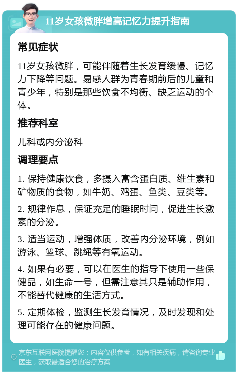 11岁女孩微胖增高记忆力提升指南 常见症状 11岁女孩微胖，可能伴随着生长发育缓慢、记忆力下降等问题。易感人群为青春期前后的儿童和青少年，特别是那些饮食不均衡、缺乏运动的个体。 推荐科室 儿科或内分泌科 调理要点 1. 保持健康饮食，多摄入富含蛋白质、维生素和矿物质的食物，如牛奶、鸡蛋、鱼类、豆类等。 2. 规律作息，保证充足的睡眠时间，促进生长激素的分泌。 3. 适当运动，增强体质，改善内分泌环境，例如游泳、篮球、跳绳等有氧运动。 4. 如果有必要，可以在医生的指导下使用一些保健品，如生命一号，但需注意其只是辅助作用，不能替代健康的生活方式。 5. 定期体检，监测生长发育情况，及时发现和处理可能存在的健康问题。