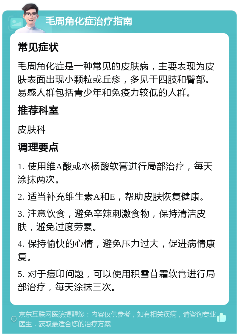 毛周角化症治疗指南 常见症状 毛周角化症是一种常见的皮肤病，主要表现为皮肤表面出现小颗粒或丘疹，多见于四肢和臀部。易感人群包括青少年和免疫力较低的人群。 推荐科室 皮肤科 调理要点 1. 使用维A酸或水杨酸软膏进行局部治疗，每天涂抹两次。 2. 适当补充维生素A和E，帮助皮肤恢复健康。 3. 注意饮食，避免辛辣刺激食物，保持清洁皮肤，避免过度劳累。 4. 保持愉快的心情，避免压力过大，促进病情康复。 5. 对于痘印问题，可以使用积雪苷霜软膏进行局部治疗，每天涂抹三次。