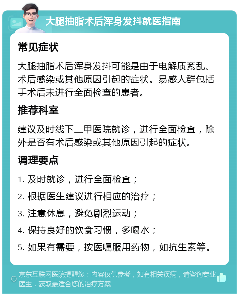 大腿抽脂术后浑身发抖就医指南 常见症状 大腿抽脂术后浑身发抖可能是由于电解质紊乱、术后感染或其他原因引起的症状。易感人群包括手术后未进行全面检查的患者。 推荐科室 建议及时线下三甲医院就诊，进行全面检查，除外是否有术后感染或其他原因引起的症状。 调理要点 1. 及时就诊，进行全面检查； 2. 根据医生建议进行相应的治疗； 3. 注意休息，避免剧烈运动； 4. 保持良好的饮食习惯，多喝水； 5. 如果有需要，按医嘱服用药物，如抗生素等。