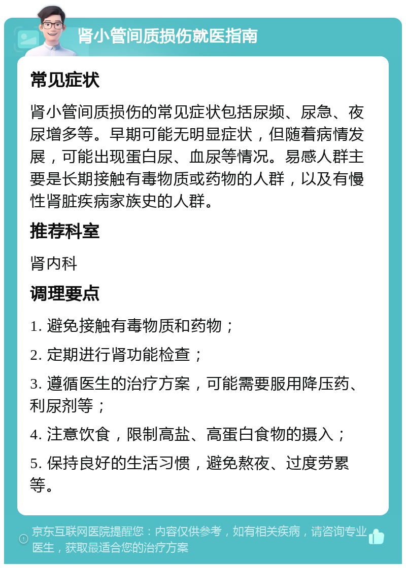 肾小管间质损伤就医指南 常见症状 肾小管间质损伤的常见症状包括尿频、尿急、夜尿增多等。早期可能无明显症状，但随着病情发展，可能出现蛋白尿、血尿等情况。易感人群主要是长期接触有毒物质或药物的人群，以及有慢性肾脏疾病家族史的人群。 推荐科室 肾内科 调理要点 1. 避免接触有毒物质和药物； 2. 定期进行肾功能检查； 3. 遵循医生的治疗方案，可能需要服用降压药、利尿剂等； 4. 注意饮食，限制高盐、高蛋白食物的摄入； 5. 保持良好的生活习惯，避免熬夜、过度劳累等。