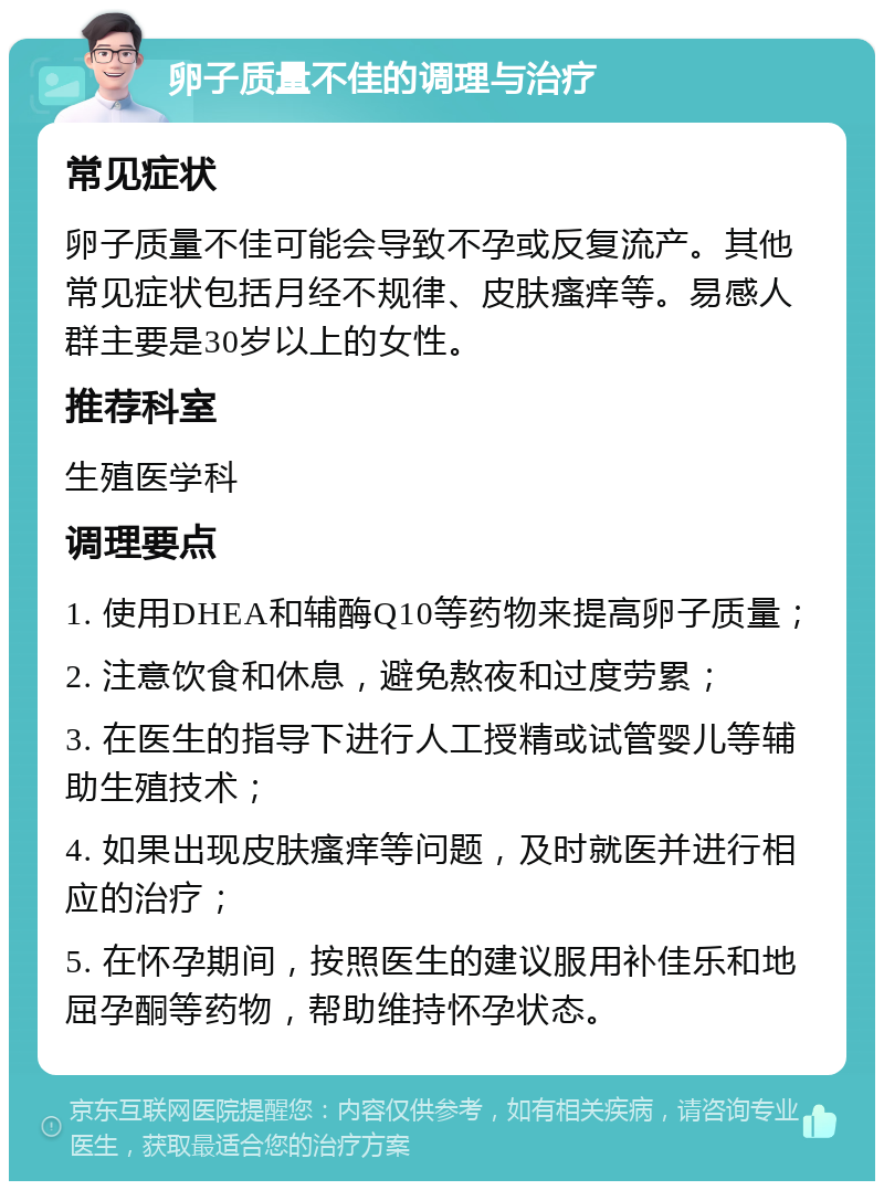 卵子质量不佳的调理与治疗 常见症状 卵子质量不佳可能会导致不孕或反复流产。其他常见症状包括月经不规律、皮肤瘙痒等。易感人群主要是30岁以上的女性。 推荐科室 生殖医学科 调理要点 1. 使用DHEA和辅酶Q10等药物来提高卵子质量； 2. 注意饮食和休息，避免熬夜和过度劳累； 3. 在医生的指导下进行人工授精或试管婴儿等辅助生殖技术； 4. 如果出现皮肤瘙痒等问题，及时就医并进行相应的治疗； 5. 在怀孕期间，按照医生的建议服用补佳乐和地屈孕酮等药物，帮助维持怀孕状态。