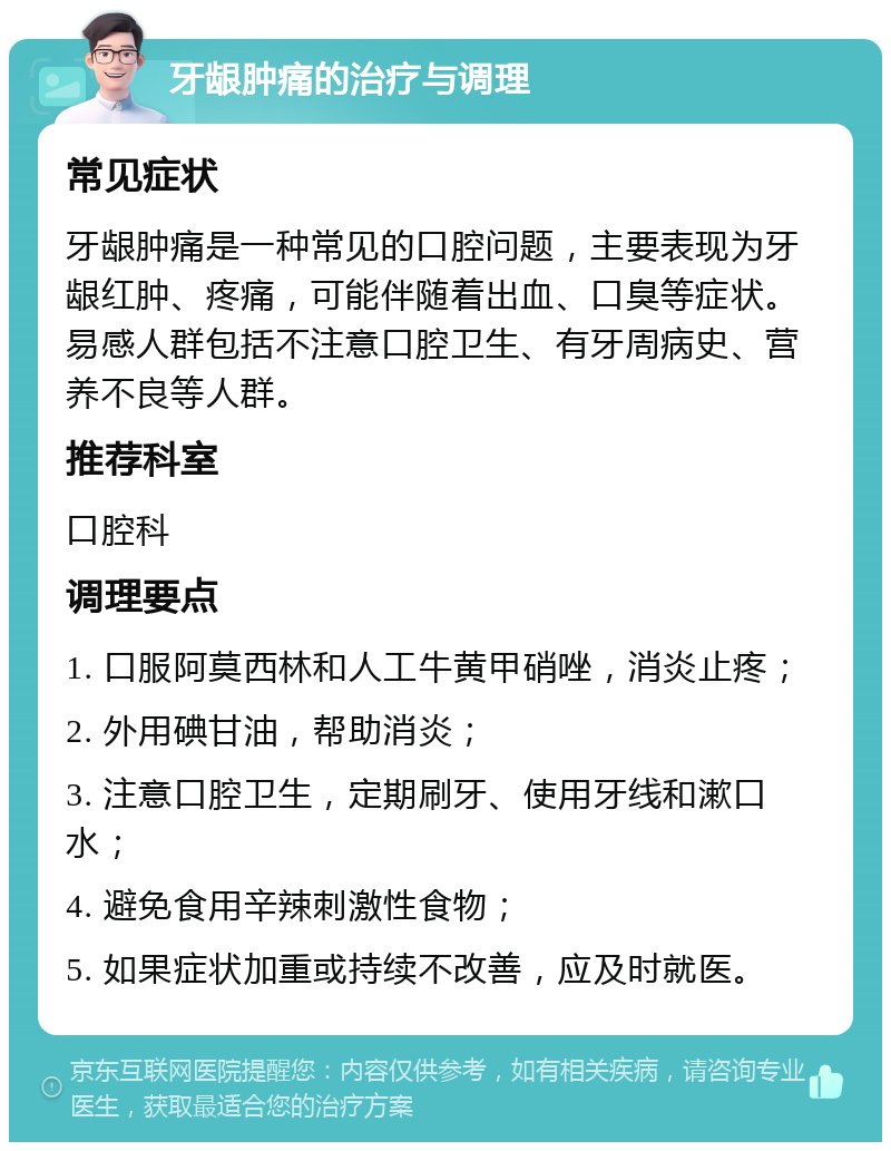 牙龈肿痛的治疗与调理 常见症状 牙龈肿痛是一种常见的口腔问题，主要表现为牙龈红肿、疼痛，可能伴随着出血、口臭等症状。易感人群包括不注意口腔卫生、有牙周病史、营养不良等人群。 推荐科室 口腔科 调理要点 1. 口服阿莫西林和人工牛黄甲硝唑，消炎止疼； 2. 外用碘甘油，帮助消炎； 3. 注意口腔卫生，定期刷牙、使用牙线和漱口水； 4. 避免食用辛辣刺激性食物； 5. 如果症状加重或持续不改善，应及时就医。