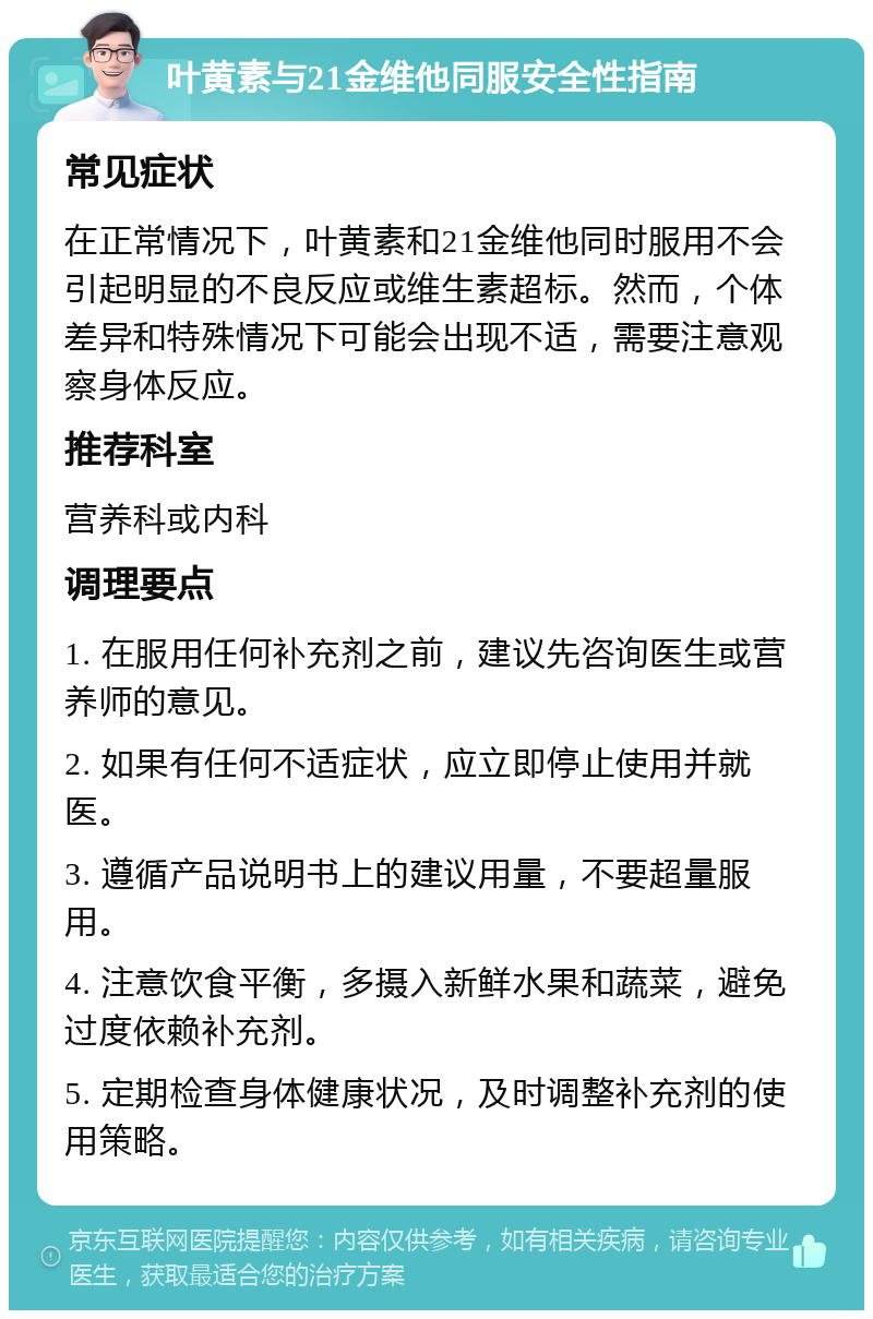 叶黄素与21金维他同服安全性指南 常见症状 在正常情况下，叶黄素和21金维他同时服用不会引起明显的不良反应或维生素超标。然而，个体差异和特殊情况下可能会出现不适，需要注意观察身体反应。 推荐科室 营养科或内科 调理要点 1. 在服用任何补充剂之前，建议先咨询医生或营养师的意见。 2. 如果有任何不适症状，应立即停止使用并就医。 3. 遵循产品说明书上的建议用量，不要超量服用。 4. 注意饮食平衡，多摄入新鲜水果和蔬菜，避免过度依赖补充剂。 5. 定期检查身体健康状况，及时调整补充剂的使用策略。