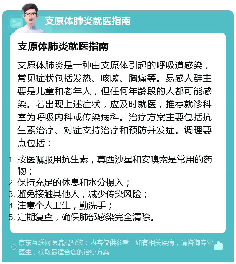 支原体肺炎就医指南 支原体肺炎就医指南 支原体肺炎是一种由支原体引起的呼吸道感染，常见症状包括发热、咳嗽、胸痛等。易感人群主要是儿童和老年人，但任何年龄段的人都可能感染。若出现上述症状，应及时就医，推荐就诊科室为呼吸内科或传染病科。治疗方案主要包括抗生素治疗、对症支持治疗和预防并发症。调理要点包括： 按医嘱服用抗生素，莫西沙星和安嗅索是常用的药物； 保持充足的休息和水分摄入； 避免接触其他人，减少传染风险； 注意个人卫生，勤洗手； 定期复查，确保肺部感染完全清除。