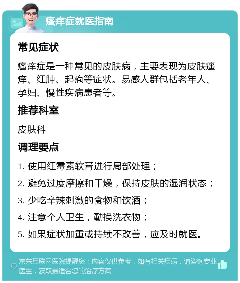 瘙痒症就医指南 常见症状 瘙痒症是一种常见的皮肤病，主要表现为皮肤瘙痒、红肿、起疱等症状。易感人群包括老年人、孕妇、慢性疾病患者等。 推荐科室 皮肤科 调理要点 1. 使用红霉素软膏进行局部处理； 2. 避免过度摩擦和干燥，保持皮肤的湿润状态； 3. 少吃辛辣刺激的食物和饮酒； 4. 注意个人卫生，勤换洗衣物； 5. 如果症状加重或持续不改善，应及时就医。