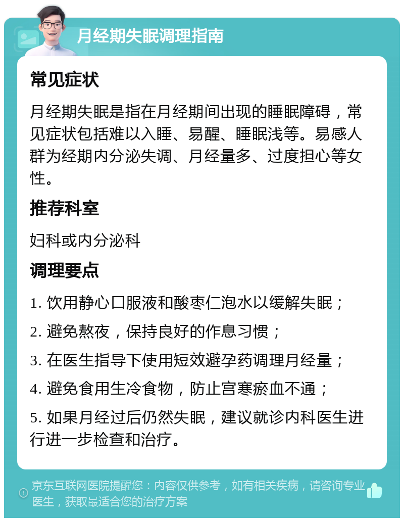 月经期失眠调理指南 常见症状 月经期失眠是指在月经期间出现的睡眠障碍，常见症状包括难以入睡、易醒、睡眠浅等。易感人群为经期内分泌失调、月经量多、过度担心等女性。 推荐科室 妇科或内分泌科 调理要点 1. 饮用静心口服液和酸枣仁泡水以缓解失眠； 2. 避免熬夜，保持良好的作息习惯； 3. 在医生指导下使用短效避孕药调理月经量； 4. 避免食用生冷食物，防止宫寒瘀血不通； 5. 如果月经过后仍然失眠，建议就诊内科医生进行进一步检查和治疗。