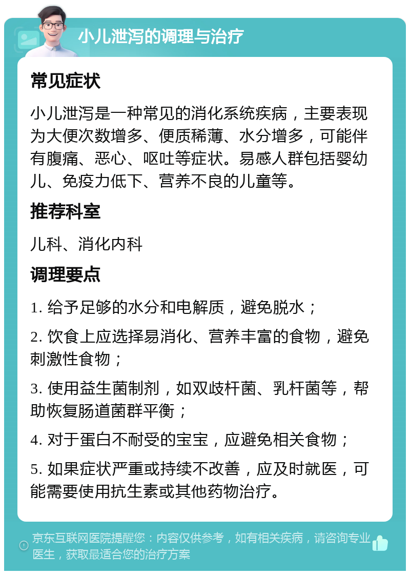 小儿泄泻的调理与治疗 常见症状 小儿泄泻是一种常见的消化系统疾病，主要表现为大便次数增多、便质稀薄、水分增多，可能伴有腹痛、恶心、呕吐等症状。易感人群包括婴幼儿、免疫力低下、营养不良的儿童等。 推荐科室 儿科、消化内科 调理要点 1. 给予足够的水分和电解质，避免脱水； 2. 饮食上应选择易消化、营养丰富的食物，避免刺激性食物； 3. 使用益生菌制剂，如双歧杆菌、乳杆菌等，帮助恢复肠道菌群平衡； 4. 对于蛋白不耐受的宝宝，应避免相关食物； 5. 如果症状严重或持续不改善，应及时就医，可能需要使用抗生素或其他药物治疗。