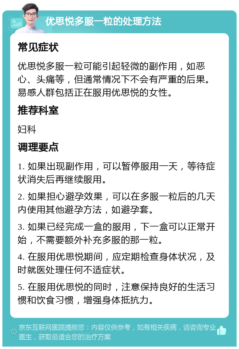 优思悦多服一粒的处理方法 常见症状 优思悦多服一粒可能引起轻微的副作用，如恶心、头痛等，但通常情况下不会有严重的后果。易感人群包括正在服用优思悦的女性。 推荐科室 妇科 调理要点 1. 如果出现副作用，可以暂停服用一天，等待症状消失后再继续服用。 2. 如果担心避孕效果，可以在多服一粒后的几天内使用其他避孕方法，如避孕套。 3. 如果已经完成一盒的服用，下一盒可以正常开始，不需要额外补充多服的那一粒。 4. 在服用优思悦期间，应定期检查身体状况，及时就医处理任何不适症状。 5. 在服用优思悦的同时，注意保持良好的生活习惯和饮食习惯，增强身体抵抗力。