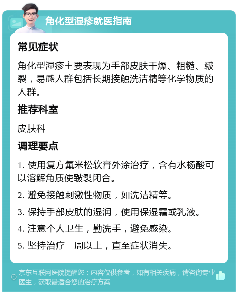 角化型湿疹就医指南 常见症状 角化型湿疹主要表现为手部皮肤干燥、粗糙、皲裂，易感人群包括长期接触洗洁精等化学物质的人群。 推荐科室 皮肤科 调理要点 1. 使用复方氟米松软膏外涂治疗，含有水杨酸可以溶解角质使皲裂闭合。 2. 避免接触刺激性物质，如洗洁精等。 3. 保持手部皮肤的湿润，使用保湿霜或乳液。 4. 注意个人卫生，勤洗手，避免感染。 5. 坚持治疗一周以上，直至症状消失。