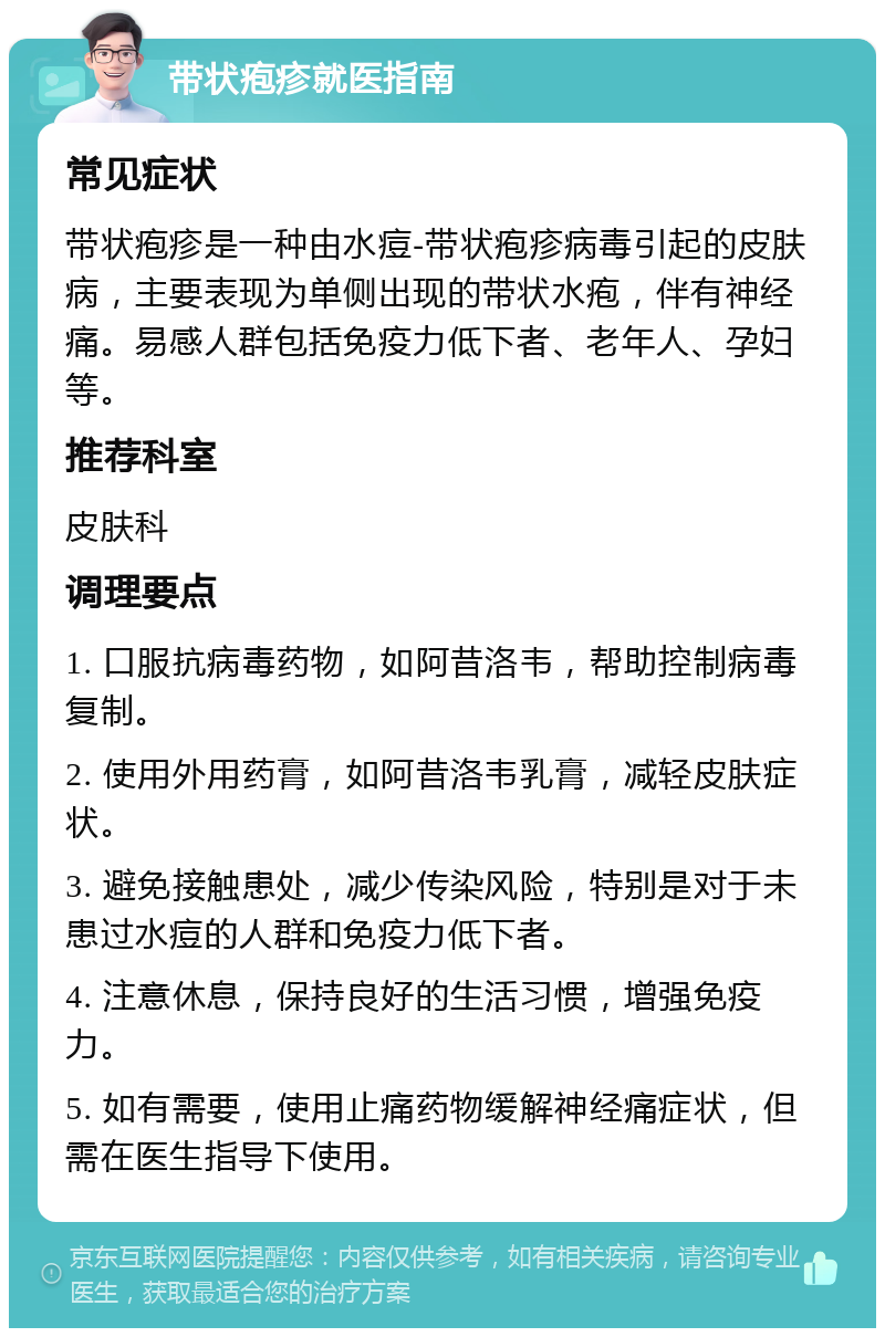 带状疱疹就医指南 常见症状 带状疱疹是一种由水痘-带状疱疹病毒引起的皮肤病，主要表现为单侧出现的带状水疱，伴有神经痛。易感人群包括免疫力低下者、老年人、孕妇等。 推荐科室 皮肤科 调理要点 1. 口服抗病毒药物，如阿昔洛韦，帮助控制病毒复制。 2. 使用外用药膏，如阿昔洛韦乳膏，减轻皮肤症状。 3. 避免接触患处，减少传染风险，特别是对于未患过水痘的人群和免疫力低下者。 4. 注意休息，保持良好的生活习惯，增强免疫力。 5. 如有需要，使用止痛药物缓解神经痛症状，但需在医生指导下使用。