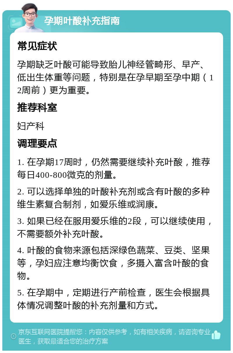 孕期叶酸补充指南 常见症状 孕期缺乏叶酸可能导致胎儿神经管畸形、早产、低出生体重等问题，特别是在孕早期至孕中期（12周前）更为重要。 推荐科室 妇产科 调理要点 1. 在孕期17周时，仍然需要继续补充叶酸，推荐每日400-800微克的剂量。 2. 可以选择单独的叶酸补充剂或含有叶酸的多种维生素复合制剂，如爱乐维或润康。 3. 如果已经在服用爱乐维的2段，可以继续使用，不需要额外补充叶酸。 4. 叶酸的食物来源包括深绿色蔬菜、豆类、坚果等，孕妇应注意均衡饮食，多摄入富含叶酸的食物。 5. 在孕期中，定期进行产前检查，医生会根据具体情况调整叶酸的补充剂量和方式。