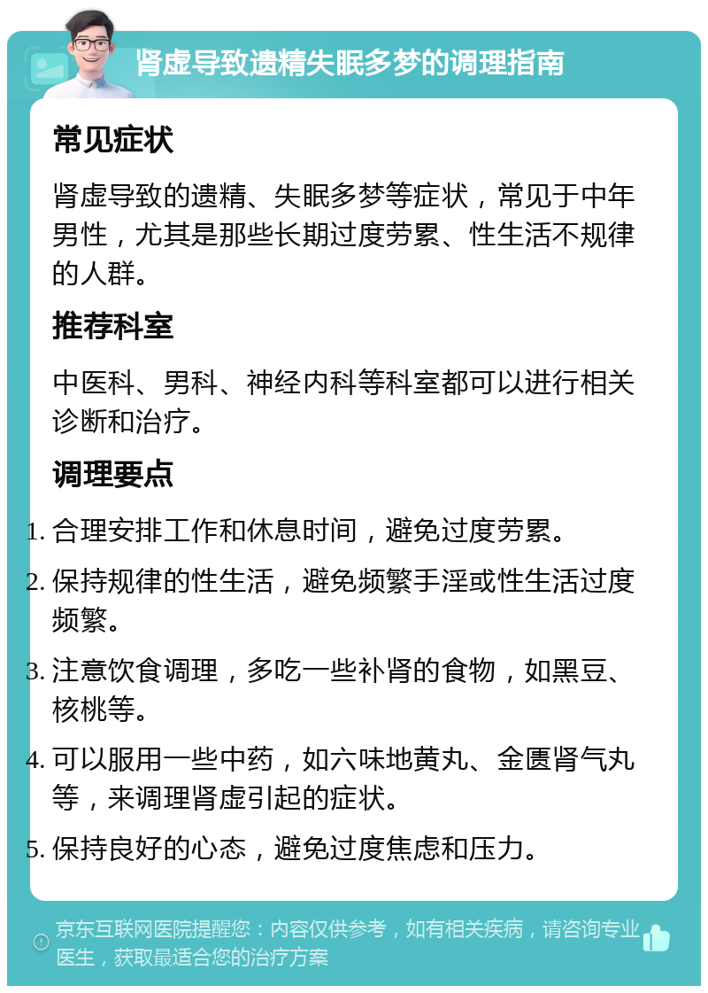 肾虚导致遗精失眠多梦的调理指南 常见症状 肾虚导致的遗精、失眠多梦等症状，常见于中年男性，尤其是那些长期过度劳累、性生活不规律的人群。 推荐科室 中医科、男科、神经内科等科室都可以进行相关诊断和治疗。 调理要点 合理安排工作和休息时间，避免过度劳累。 保持规律的性生活，避免频繁手淫或性生活过度频繁。 注意饮食调理，多吃一些补肾的食物，如黑豆、核桃等。 可以服用一些中药，如六味地黄丸、金匮肾气丸等，来调理肾虚引起的症状。 保持良好的心态，避免过度焦虑和压力。