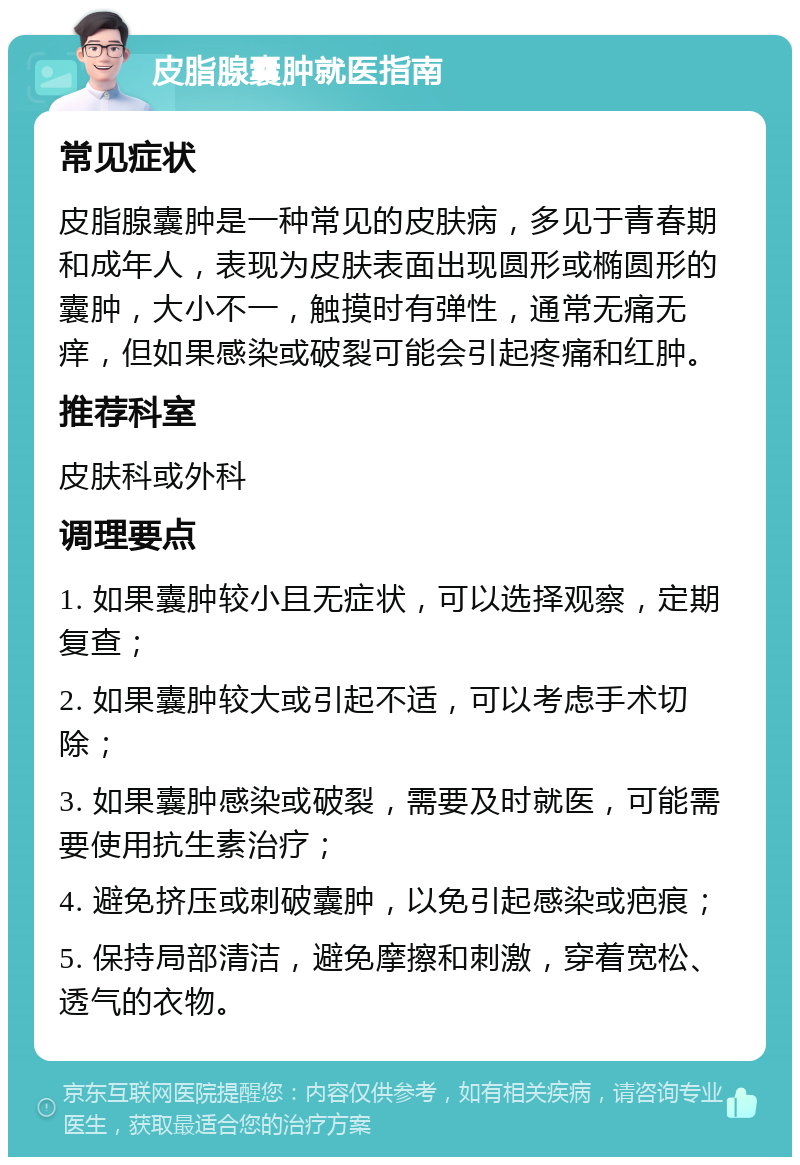 皮脂腺囊肿就医指南 常见症状 皮脂腺囊肿是一种常见的皮肤病，多见于青春期和成年人，表现为皮肤表面出现圆形或椭圆形的囊肿，大小不一，触摸时有弹性，通常无痛无痒，但如果感染或破裂可能会引起疼痛和红肿。 推荐科室 皮肤科或外科 调理要点 1. 如果囊肿较小且无症状，可以选择观察，定期复查； 2. 如果囊肿较大或引起不适，可以考虑手术切除； 3. 如果囊肿感染或破裂，需要及时就医，可能需要使用抗生素治疗； 4. 避免挤压或刺破囊肿，以免引起感染或疤痕； 5. 保持局部清洁，避免摩擦和刺激，穿着宽松、透气的衣物。