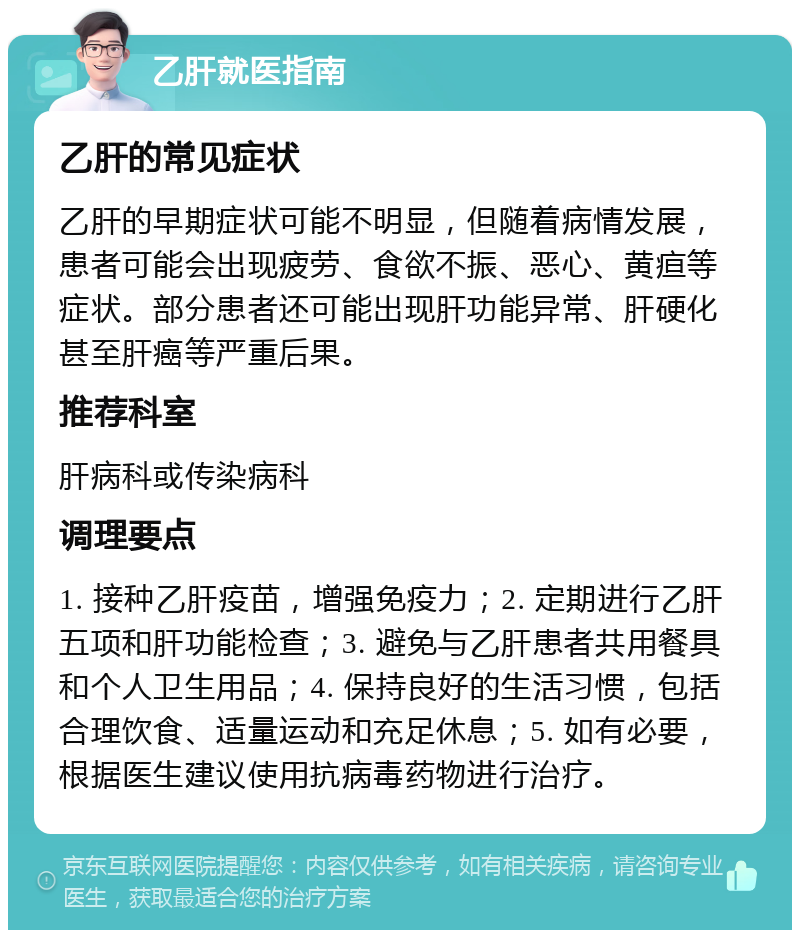 乙肝就医指南 乙肝的常见症状 乙肝的早期症状可能不明显，但随着病情发展，患者可能会出现疲劳、食欲不振、恶心、黄疸等症状。部分患者还可能出现肝功能异常、肝硬化甚至肝癌等严重后果。 推荐科室 肝病科或传染病科 调理要点 1. 接种乙肝疫苗，增强免疫力；2. 定期进行乙肝五项和肝功能检查；3. 避免与乙肝患者共用餐具和个人卫生用品；4. 保持良好的生活习惯，包括合理饮食、适量运动和充足休息；5. 如有必要，根据医生建议使用抗病毒药物进行治疗。