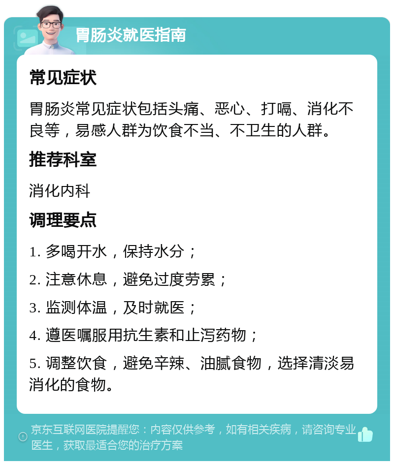 胃肠炎就医指南 常见症状 胃肠炎常见症状包括头痛、恶心、打嗝、消化不良等，易感人群为饮食不当、不卫生的人群。 推荐科室 消化内科 调理要点 1. 多喝开水，保持水分； 2. 注意休息，避免过度劳累； 3. 监测体温，及时就医； 4. 遵医嘱服用抗生素和止泻药物； 5. 调整饮食，避免辛辣、油腻食物，选择清淡易消化的食物。