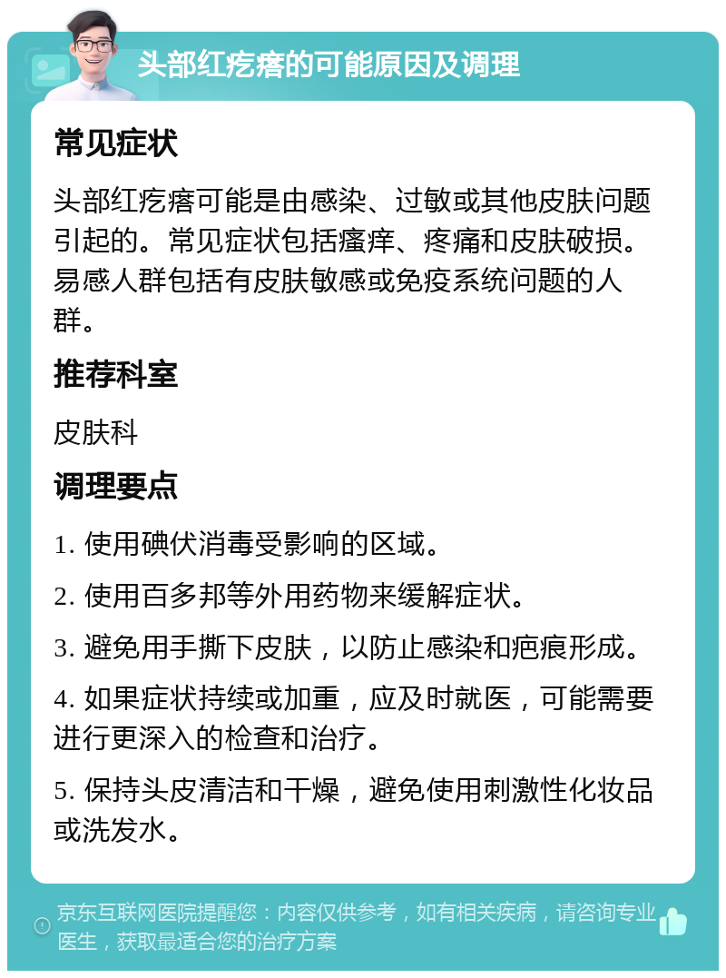 头部红疙瘩的可能原因及调理 常见症状 头部红疙瘩可能是由感染、过敏或其他皮肤问题引起的。常见症状包括瘙痒、疼痛和皮肤破损。易感人群包括有皮肤敏感或免疫系统问题的人群。 推荐科室 皮肤科 调理要点 1. 使用碘伏消毒受影响的区域。 2. 使用百多邦等外用药物来缓解症状。 3. 避免用手撕下皮肤，以防止感染和疤痕形成。 4. 如果症状持续或加重，应及时就医，可能需要进行更深入的检查和治疗。 5. 保持头皮清洁和干燥，避免使用刺激性化妆品或洗发水。