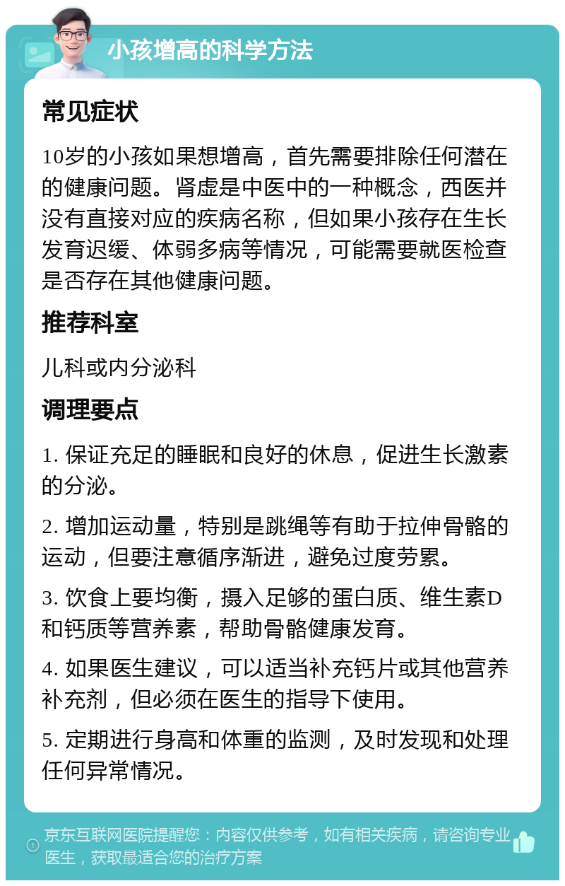 小孩增高的科学方法 常见症状 10岁的小孩如果想增高，首先需要排除任何潜在的健康问题。肾虚是中医中的一种概念，西医并没有直接对应的疾病名称，但如果小孩存在生长发育迟缓、体弱多病等情况，可能需要就医检查是否存在其他健康问题。 推荐科室 儿科或内分泌科 调理要点 1. 保证充足的睡眠和良好的休息，促进生长激素的分泌。 2. 增加运动量，特别是跳绳等有助于拉伸骨骼的运动，但要注意循序渐进，避免过度劳累。 3. 饮食上要均衡，摄入足够的蛋白质、维生素D和钙质等营养素，帮助骨骼健康发育。 4. 如果医生建议，可以适当补充钙片或其他营养补充剂，但必须在医生的指导下使用。 5. 定期进行身高和体重的监测，及时发现和处理任何异常情况。