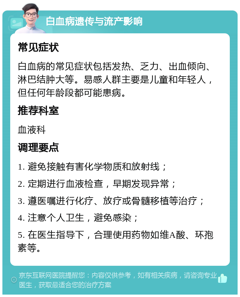 白血病遗传与流产影响 常见症状 白血病的常见症状包括发热、乏力、出血倾向、淋巴结肿大等。易感人群主要是儿童和年轻人，但任何年龄段都可能患病。 推荐科室 血液科 调理要点 1. 避免接触有害化学物质和放射线； 2. 定期进行血液检查，早期发现异常； 3. 遵医嘱进行化疗、放疗或骨髓移植等治疗； 4. 注意个人卫生，避免感染； 5. 在医生指导下，合理使用药物如维A酸、环孢素等。