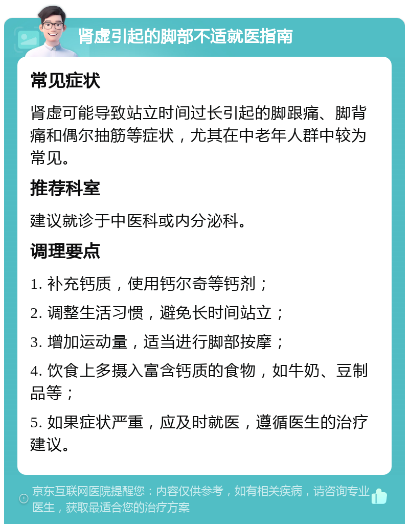 肾虚引起的脚部不适就医指南 常见症状 肾虚可能导致站立时间过长引起的脚跟痛、脚背痛和偶尔抽筋等症状，尤其在中老年人群中较为常见。 推荐科室 建议就诊于中医科或内分泌科。 调理要点 1. 补充钙质，使用钙尔奇等钙剂； 2. 调整生活习惯，避免长时间站立； 3. 增加运动量，适当进行脚部按摩； 4. 饮食上多摄入富含钙质的食物，如牛奶、豆制品等； 5. 如果症状严重，应及时就医，遵循医生的治疗建议。