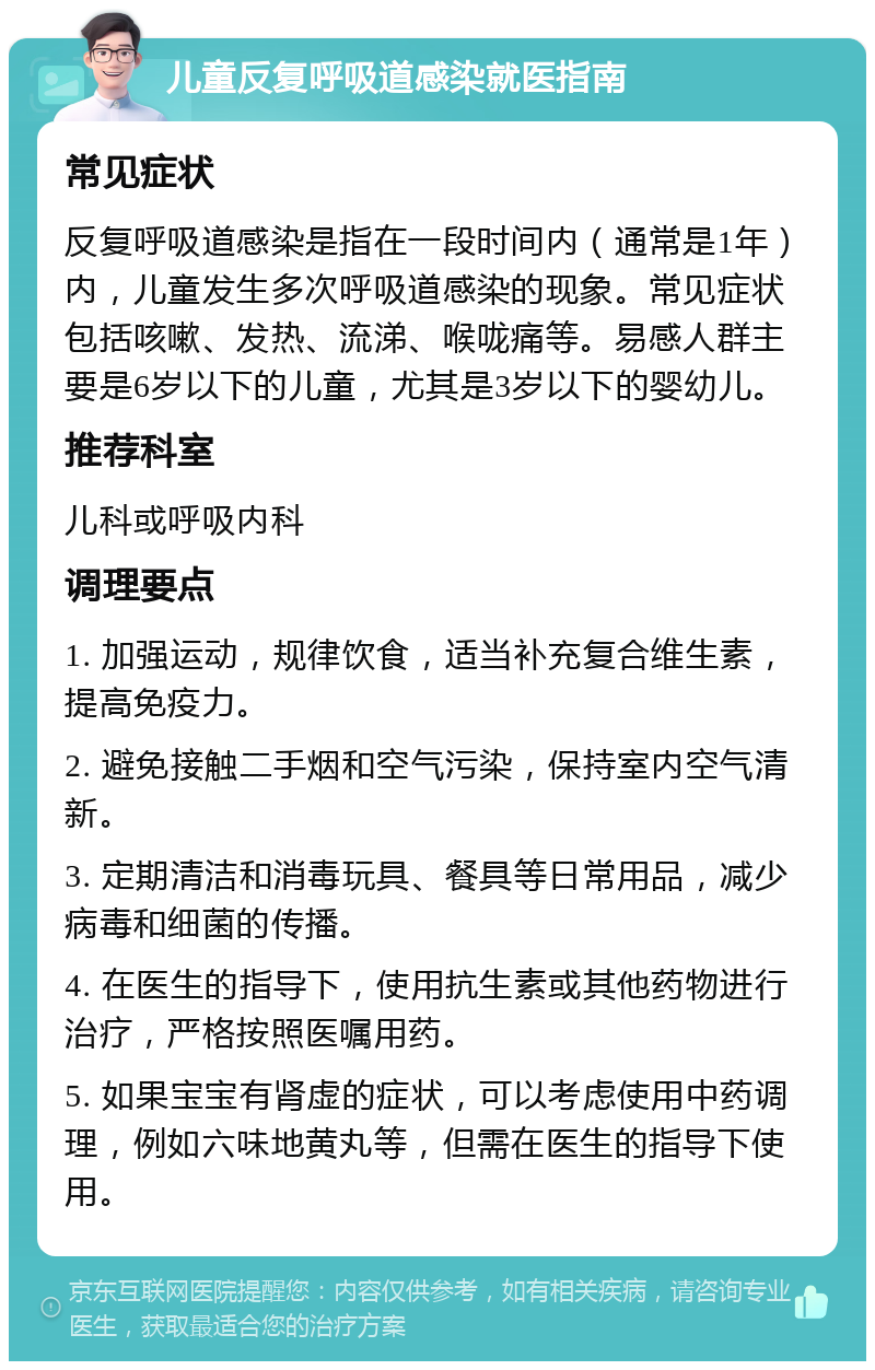 儿童反复呼吸道感染就医指南 常见症状 反复呼吸道感染是指在一段时间内（通常是1年）内，儿童发生多次呼吸道感染的现象。常见症状包括咳嗽、发热、流涕、喉咙痛等。易感人群主要是6岁以下的儿童，尤其是3岁以下的婴幼儿。 推荐科室 儿科或呼吸内科 调理要点 1. 加强运动，规律饮食，适当补充复合维生素，提高免疫力。 2. 避免接触二手烟和空气污染，保持室内空气清新。 3. 定期清洁和消毒玩具、餐具等日常用品，减少病毒和细菌的传播。 4. 在医生的指导下，使用抗生素或其他药物进行治疗，严格按照医嘱用药。 5. 如果宝宝有肾虚的症状，可以考虑使用中药调理，例如六味地黄丸等，但需在医生的指导下使用。