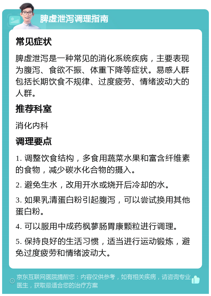 脾虚泄泻调理指南 常见症状 脾虚泄泻是一种常见的消化系统疾病，主要表现为腹泻、食欲不振、体重下降等症状。易感人群包括长期饮食不规律、过度疲劳、情绪波动大的人群。 推荐科室 消化内科 调理要点 1. 调整饮食结构，多食用蔬菜水果和富含纤维素的食物，减少碳水化合物的摄入。 2. 避免生水，改用开水或烧开后冷却的水。 3. 如果乳清蛋白粉引起腹泻，可以尝试换用其他蛋白粉。 4. 可以服用中成药枫蓼肠胃康颗粒进行调理。 5. 保持良好的生活习惯，适当进行运动锻炼，避免过度疲劳和情绪波动大。