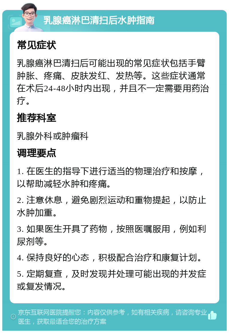 乳腺癌淋巴清扫后水肿指南 常见症状 乳腺癌淋巴清扫后可能出现的常见症状包括手臂肿胀、疼痛、皮肤发红、发热等。这些症状通常在术后24-48小时内出现，并且不一定需要用药治疗。 推荐科室 乳腺外科或肿瘤科 调理要点 1. 在医生的指导下进行适当的物理治疗和按摩，以帮助减轻水肿和疼痛。 2. 注意休息，避免剧烈运动和重物提起，以防止水肿加重。 3. 如果医生开具了药物，按照医嘱服用，例如利尿剂等。 4. 保持良好的心态，积极配合治疗和康复计划。 5. 定期复查，及时发现并处理可能出现的并发症或复发情况。