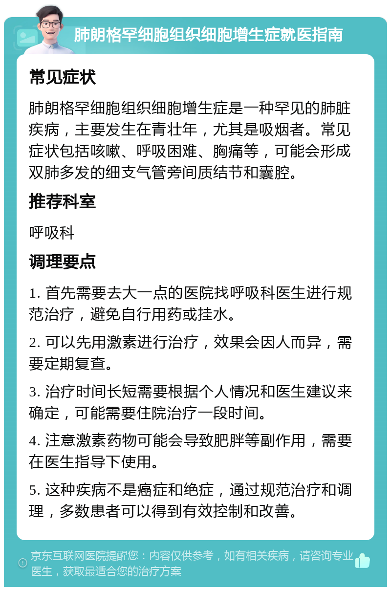 肺朗格罕细胞组织细胞增生症就医指南 常见症状 肺朗格罕细胞组织细胞增生症是一种罕见的肺脏疾病，主要发生在青壮年，尤其是吸烟者。常见症状包括咳嗽、呼吸困难、胸痛等，可能会形成双肺多发的细支气管旁间质结节和囊腔。 推荐科室 呼吸科 调理要点 1. 首先需要去大一点的医院找呼吸科医生进行规范治疗，避免自行用药或挂水。 2. 可以先用激素进行治疗，效果会因人而异，需要定期复查。 3. 治疗时间长短需要根据个人情况和医生建议来确定，可能需要住院治疗一段时间。 4. 注意激素药物可能会导致肥胖等副作用，需要在医生指导下使用。 5. 这种疾病不是癌症和绝症，通过规范治疗和调理，多数患者可以得到有效控制和改善。