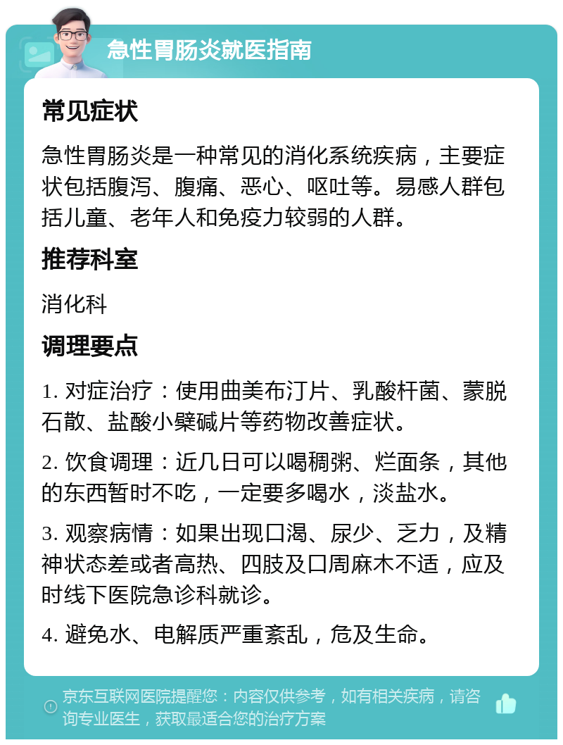 急性胃肠炎就医指南 常见症状 急性胃肠炎是一种常见的消化系统疾病，主要症状包括腹泻、腹痛、恶心、呕吐等。易感人群包括儿童、老年人和免疫力较弱的人群。 推荐科室 消化科 调理要点 1. 对症治疗：使用曲美布汀片、乳酸杆菌、蒙脱石散、盐酸小檗碱片等药物改善症状。 2. 饮食调理：近几日可以喝稠粥、烂面条，其他的东西暂时不吃，一定要多喝水，淡盐水。 3. 观察病情：如果出现口渴、尿少、乏力，及精神状态差或者高热、四肢及口周麻木不适，应及时线下医院急诊科就诊。 4. 避免水、电解质严重紊乱，危及生命。