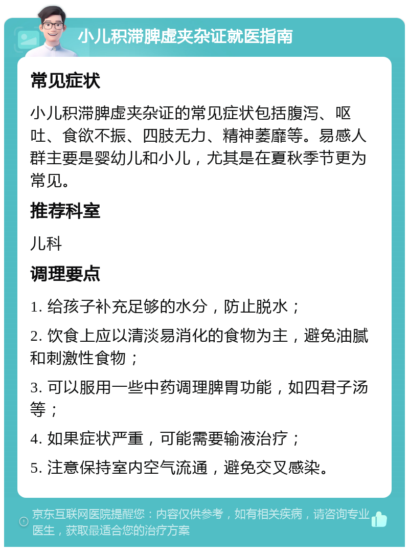 小儿积滞脾虚夹杂证就医指南 常见症状 小儿积滞脾虚夹杂证的常见症状包括腹泻、呕吐、食欲不振、四肢无力、精神萎靡等。易感人群主要是婴幼儿和小儿，尤其是在夏秋季节更为常见。 推荐科室 儿科 调理要点 1. 给孩子补充足够的水分，防止脱水； 2. 饮食上应以清淡易消化的食物为主，避免油腻和刺激性食物； 3. 可以服用一些中药调理脾胃功能，如四君子汤等； 4. 如果症状严重，可能需要输液治疗； 5. 注意保持室内空气流通，避免交叉感染。