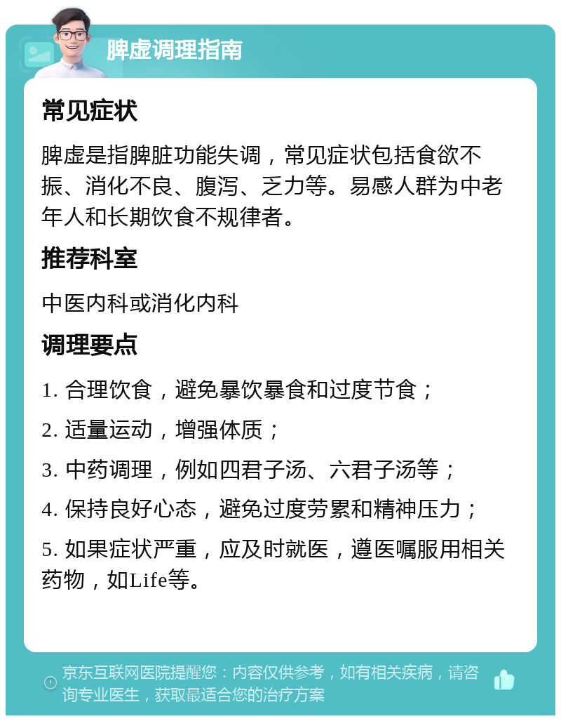 脾虚调理指南 常见症状 脾虚是指脾脏功能失调，常见症状包括食欲不振、消化不良、腹泻、乏力等。易感人群为中老年人和长期饮食不规律者。 推荐科室 中医内科或消化内科 调理要点 1. 合理饮食，避免暴饮暴食和过度节食； 2. 适量运动，增强体质； 3. 中药调理，例如四君子汤、六君子汤等； 4. 保持良好心态，避免过度劳累和精神压力； 5. 如果症状严重，应及时就医，遵医嘱服用相关药物，如Life等。