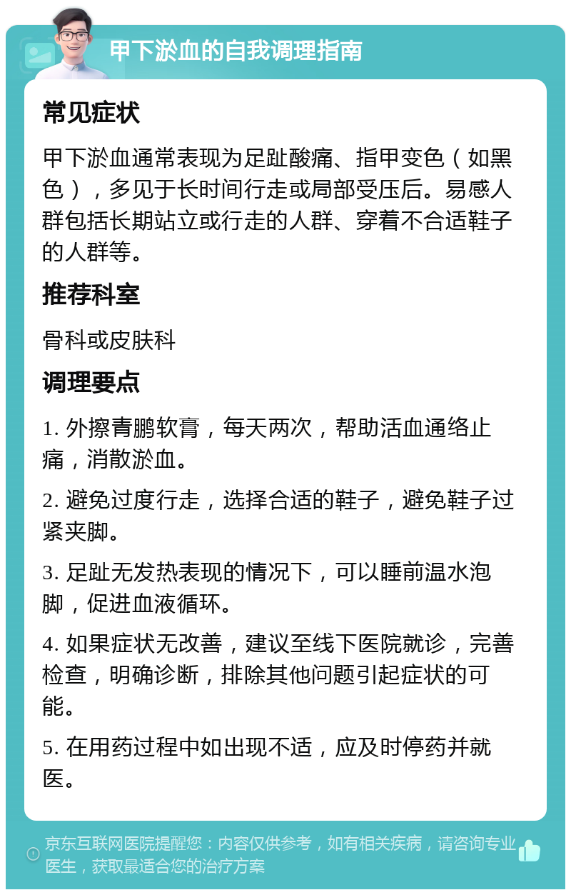 甲下淤血的自我调理指南 常见症状 甲下淤血通常表现为足趾酸痛、指甲变色（如黑色），多见于长时间行走或局部受压后。易感人群包括长期站立或行走的人群、穿着不合适鞋子的人群等。 推荐科室 骨科或皮肤科 调理要点 1. 外擦青鹏软膏，每天两次，帮助活血通络止痛，消散淤血。 2. 避免过度行走，选择合适的鞋子，避免鞋子过紧夹脚。 3. 足趾无发热表现的情况下，可以睡前温水泡脚，促进血液循环。 4. 如果症状无改善，建议至线下医院就诊，完善检查，明确诊断，排除其他问题引起症状的可能。 5. 在用药过程中如出现不适，应及时停药并就医。