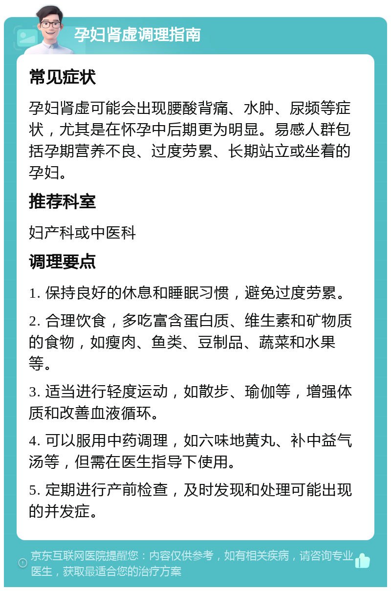 孕妇肾虚调理指南 常见症状 孕妇肾虚可能会出现腰酸背痛、水肿、尿频等症状，尤其是在怀孕中后期更为明显。易感人群包括孕期营养不良、过度劳累、长期站立或坐着的孕妇。 推荐科室 妇产科或中医科 调理要点 1. 保持良好的休息和睡眠习惯，避免过度劳累。 2. 合理饮食，多吃富含蛋白质、维生素和矿物质的食物，如瘦肉、鱼类、豆制品、蔬菜和水果等。 3. 适当进行轻度运动，如散步、瑜伽等，增强体质和改善血液循环。 4. 可以服用中药调理，如六味地黄丸、补中益气汤等，但需在医生指导下使用。 5. 定期进行产前检查，及时发现和处理可能出现的并发症。