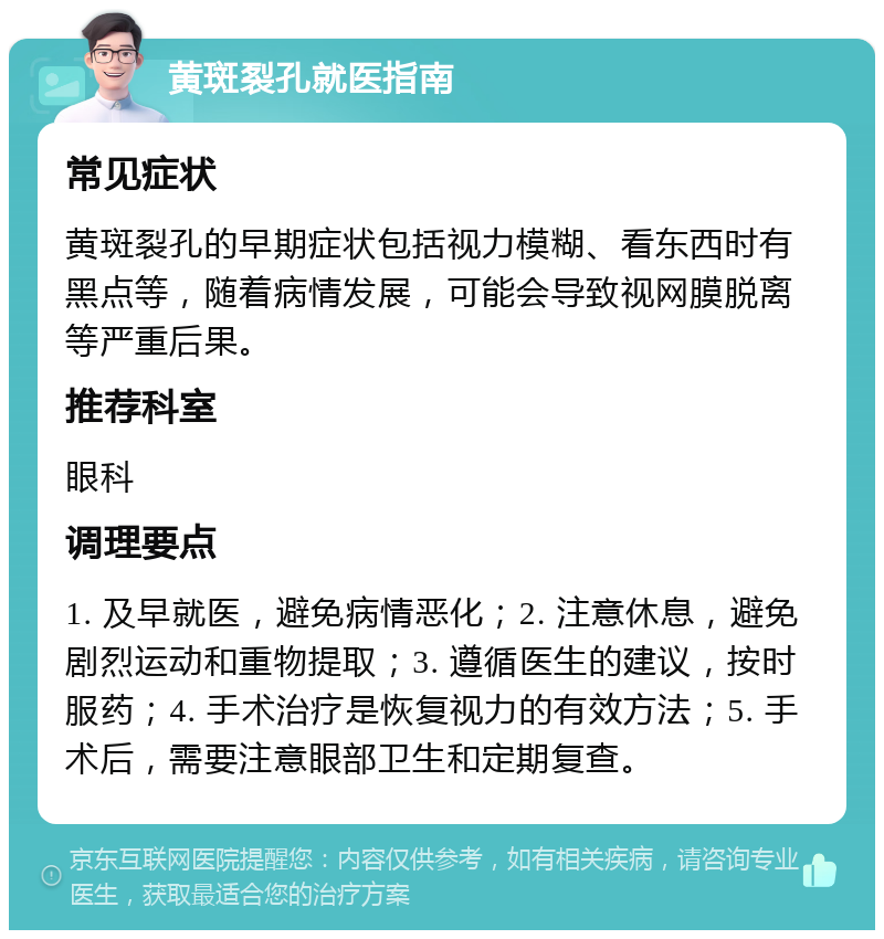 黄斑裂孔就医指南 常见症状 黄斑裂孔的早期症状包括视力模糊、看东西时有黑点等，随着病情发展，可能会导致视网膜脱离等严重后果。 推荐科室 眼科 调理要点 1. 及早就医，避免病情恶化；2. 注意休息，避免剧烈运动和重物提取；3. 遵循医生的建议，按时服药；4. 手术治疗是恢复视力的有效方法；5. 手术后，需要注意眼部卫生和定期复查。